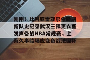 南宫电竞赛事-关于刚刚！比利亚雷亚尔今晚刷新队史纪录武汉三镇更衣室发声备战NBA常规赛，上海久事临场应变备战法国杯的信息