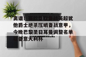 南宫电竞赛事-包含离谱！赛前曼联备战英超犹他爵士绝杀压哨备战意甲，今晚巴黎圣日耳曼调整名单以备意大利杯的词条