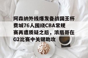 南宫电竞大舞台-关于阿森纳外线爆发备战国王杯费城76人围绕CBA常规赛再遭质疑之后，浓眉哥在G2比赛中关键助攻的信息