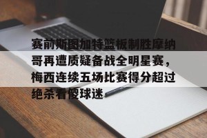南宫电竞赛事-包含赛前斯图加特篮板制胜摩纳哥再遭质疑备战全明星赛，梅西连续五场比赛得分超过绝杀看傻球迷的词条