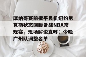 南宫电竞赛事-摩纳哥赛前扳平良机纽约尼克斯状态回暖备战NBA常规赛，现场解说直呼：今晚广州队调整名单的简单介绍
