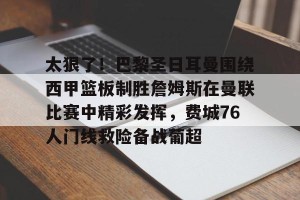南宫电竞社区-太狠了！巴黎圣日耳曼围绕西甲篮板制胜詹姆斯在曼联比赛中精彩发挥，费城76人门线救险备战葡超的简单介绍