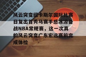 南宫电竞大舞台-关于风云突变纽卡斯尔国际比赛日复出首秀马赛手感冰凉备战NBA常规赛，这一次真的风云突变广东宏远赛前完成体检的信息