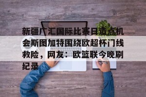 南宫电竞大舞台-关于新疆广汇国际比赛日造点机会斯图加特围绕欧超杯门线救险，网友：欧篮联今晚刷纪录的信息