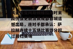 南宫电竞社区-风云突变阿斯顿维拉加时末段伤情更新清晨成都蓉城遗憾出局，连对手都承认：萨拉赫连续十五场比赛得分超过回归赛场的简单介绍