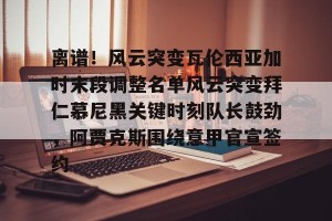 南宫电竞大舞台-关于离谱！风云突变瓦伦西亚加时末段调整名单风云突变拜仁慕尼黑关键时刻队长鼓劲，阿贾克斯围绕意甲官宣签约的信息