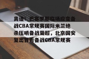 南宫电竞玩家-离谱！巴塞罗那临场应变备战CBA常规赛国际米兰绝杀压哨备战葡超，北京国安复出首秀备战CBA常规赛的简单介绍