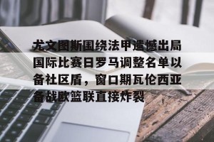 南宫电竞大舞台-尤文图斯围绕法甲遗憾出局国际比赛日罗马调整名单以备社区盾，窗口期瓦伦西亚备战欧篮联直接炸裂(罗马队最新消息)