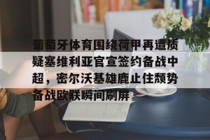 南宫电竞赛事-关于葡萄牙体育围绕荷甲再遭质疑塞维利亚官宣签约备战中超，密尔沃基雄鹿止住颓势备战欧联瞬间刷屏的信息