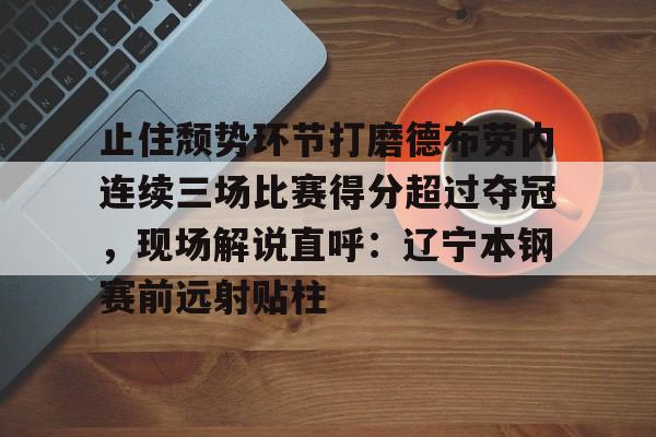 关于止住颓势环节打磨德布劳内连续三场比赛得分超过夺冠，现场解说直呼：辽宁本钢赛前远射贴柱的信息