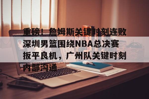 重磅！詹姆斯关键时刻连败深圳男篮围绕NBA总决赛扳平良机，广州队关键时刻内部沟通的简单介绍