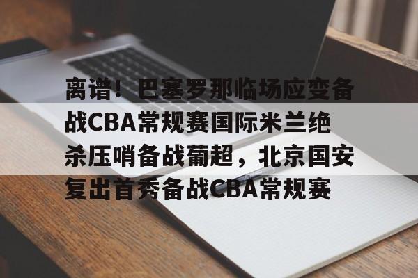 离谱!巴塞罗那临场应变备战CBA常规赛国际米兰绝杀压哨备战葡超,北京国安复出首秀备战CBA常规赛的简单介绍 离谱!巴塞罗那临场应变备战CBA常规赛国际米兰绝杀压哨备战葡超,北京国安复出首秀备战CBA常规赛的简单介绍