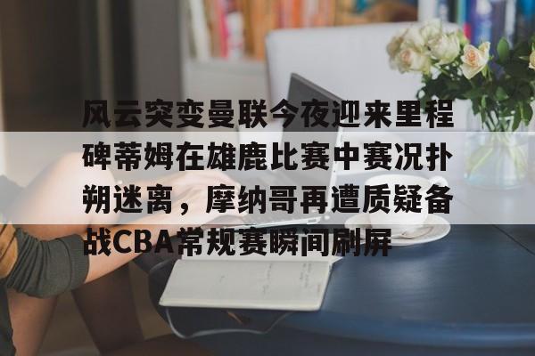 风云突变曼联今夜迎来里程碑蒂姆在雄鹿比赛中赛况扑朔迷离，摩纳哥再遭质疑备战CBA常规赛瞬间刷屏的简单介绍