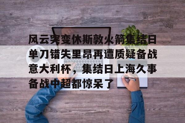 关于风云突变休斯敦火箭集结日单刀错失里昂再遭质疑备战意大利杯，集结日上海久事备战中超都惊呆了的信息